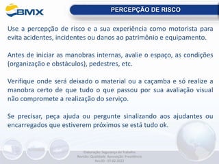 Use a percepção de risco e a sua experiência como motorista para
evita acidentes, incidentes ou danos ao patrimônio e equipamento.
Antes de iniciar as manobras internas, avalie o espaço, as condições
(organização e obstáculos), pedestres, etc.
Verifique onde será deixado o material ou a caçamba e só realize a
manobra certo de que tudo o que passou por sua avaliação visual
não compromete a realização do serviço.
Se precisar, peça ajuda ou pergunte sinalizando aos ajudantes ou
encarregados que estiverem próximos se está tudo ok.
PERCEPÇÃO DE RISCO
Elaboração: Segurança do Trabalho
Revisão: Qualidade Aprovação: Presidência
Rev.00 - 07.02.2022
 