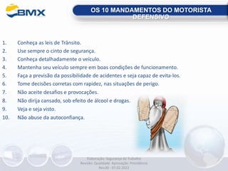 1. Conheça as leis de Trânsito.
2. Use sempre o cinto de segurança.
3. Conheça detalhadamente o veículo.
4. Mantenha seu veículo sempre em boas condições de funcionamento.
5. Faça a previsão da possibilidade de acidentes e seja capaz de evita-los.
6. Tome decisões corretas com rapidez, nas situações de perigo.
7. Não aceite desafios e provocações.
8. Não dirija cansado, sob efeito de álcool e drogas.
9. Veja e seja visto.
10. Não abuse da autoconfiança.
OS 10 MANDAMENTOS DO MOTORISTA
DEFENSIVO
Elaboração: Segurança do Trabalho
Revisão: Qualidade Aprovação: Presidência
Rev.00 - 07.02.2022
 
