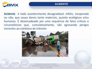 Acidente é todo acontecimento desagradável, infeliz, inesperado
ou não, que causa danos tanto materiais, quanto ecológicos e/ou
humanos. É desencadeado por uma sequência de fatos críticos e
circunstâncias que, cumulativamente, vão agravando perigos
inerentes ao cotidiano do trânsito:
ACIDENTE
Elaboração: Segurança do Trabalho
Revisão: Qualidade Aprovação: Presidência
Rev.00 - 07.02.2022
 