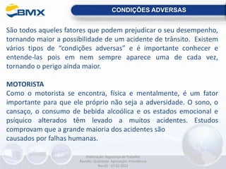 CONDIÇÕES ADVERSAS
São todos aqueles fatores que podem prejudicar o seu desempenho,
tornando maior a possibilidade de um acidente de trânsito. Existem
vários tipos de “condições adversas” e é importante conhecer e
entende-las pois em nem sempre aparece uma de cada vez,
tornando o perigo ainda maior.
MOTORISTA
Como o motorista se encontra, física e mentalmente, é um fator
importante para que ele próprio não seja a adversidade. O sono, o
cansaço, o consumo de bebida alcoólica e os estados emocional e
psíquico alterados têm levado a muitos acidentes. Estudos
comprovam que a grande maioria dos acidentes são
causados por falhas humanas.
Elaboração: Segurança do Trabalho
Revisão: Qualidade Aprovação: Presidência
Rev.00 - 07.02.2022
 