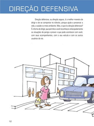 12
DIREÇÃO DEFENSIVA
DIREÇÃO DEFENSIVA
Direção defensiva, ou direção segura, é a melhor maneira de
dirigir e de se comportar no trânsito, porque ajuda a preservar a
vida, a saúde e o meio ambiente. Mas, o que é a direção defensiva?
Éaformadedirigir,quepermiteavocêreconhecerantecipadamente
as situações de perigo e prever o que pode acontecer com você,
com seus acompanhantes, com o seu veículo e com os outros
usuários da via.
12
 