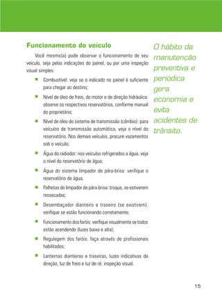 15
Funcionamento do veículo
Você mesmo(a) pode observar o funcionamento de seu
veículo, seja pelas indicações do painel, ou por uma inspeção
visual simples:
■ Combustível: veja se o indicado no painel é suficiente
para chegar ao destino;
■ Nível de óleo de freio, do motor e de direção hidráulica:
observe os respectivos reservatórios, conforme manual
do proprietário;
■ Nível de óleo do sistema de transmissão (câmbio): para
veículos de transmissão automática, veja o nível do
reservatório. Nos demais veículos, procure vazamentos
sob o veículo;
■ Água do radiador: nos veículos refrigerados a água, veja
o nível do reservatório de água;
■ Água do sistema limpador de pára-brisa: verifique o
reservatório de água;
■ Palhetas do limpador de pára-brisa: troque, se estiverem
ressecadas;
■ Desembaçador dianteiro e traseiro (se existirem):
verifique se estão funcionando corretamente;
■ Funcionamento dos faróis: verifique visualmente se todos
estão acendendo (luzes baixa e alta);
■ Regulagem dos faróis: faça através de profissionais
habilitados;
■ Lanternas dianteiras e traseiras, luzes indicativas de
direção, luz de freio e luz de ré: inspeção visual.
O hábito da
manutenção
preventiva e
periódica
gera
economia e
evita
acidentes de
trânsito.
 