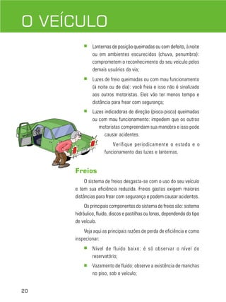 20
DIREÇÃO DEFENSIVA
O VEÍCULO
■ Lanternas de posição queimadas ou com defeito, à noite
ou em ambientes escurecidos (chuva, penumbra):
comprometem o reconhecimento do seu veículo pelos
demais usuários da via;
■ Luzes de freio queimadas ou com mau funcionamento
(à noite ou de dia): você freia e isso não é sinalizado
aos outros motoristas. Eles vão ter menos tempo e
distância para frear com segurança;
■ Luzes indicadoras de direção (pisca-pisca) queimadas
ou com mau funcionamento: impedem que os outros
motoristas compreendam sua manobra e isso pode
causar acidentes.
Verifique periodicamente o estado e o
funcionamento das luzes e lanternas.
Freios
O sistema de freios desgasta-se com o uso do seu veículo
e tem sua eficiência reduzida. Freios gastos exigem maiores
distâncias para frear com segurança e podem causar acidentes.
Os principais componentes do sistema de freios são: sistema
hidráulico, fluido, discos e pastilhas ou lonas, dependendo do tipo
de veículo.
Veja aqui as principais razões de perda de eficiência e como
inspecionar:
■ Nível de fluido baixo: é só observar o nível do
reservatório;
■ Vazamento de fluido: observe a existência de manchas
no piso, sob o veículo;
 