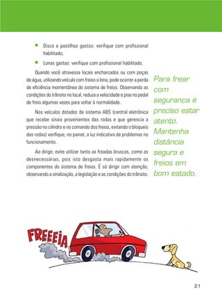 21
■ Disco e pastilhas gastos: verifique com profissional
habilitado;
■ Lonas gastas: verifique com profissional habilitado.
Quando você atravessa locais encharcados ou com poças
de água, utilizando veículo com freios a lona, pode ocorrer a perda
de eficiência momentânea do sistema de freios. Observando as
condições do trânsito no local, reduza a velocidade e pise no pedal
de freio algumas vezes para voltar à normalidade.
Nos veículos dotados de sistema ABS (central eletrônica
que recebe sinais provenientes das rodas e que gerencia a
pressão no cilindro e no comando dos freios, evitando o bloqueio
das rodas) verifique, no painel, a luz indicativa de problemas no
funcionamento.
Ao dirigir, evite utilizar tanto as freadas bruscas, como as
desnecessárias, pois isto desgasta mais rapidamente os
componentes do sistema de freios. É só dirigir com atenção,
observando a sinalização, a legislação e as condições do trânsito.
Para frear
com
segurança é
preciso estar
atento.
Mantenha
distância
segura e
freios em
bom estado.
 