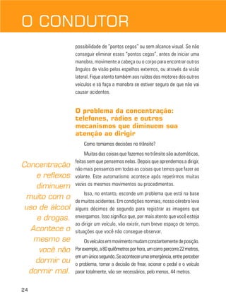 24
possibilidade de “pontos cegos” ou sem alcance visual. Se não
conseguir eliminar esses “pontos cegos”, antes de iniciar uma
manobra, movimente a cabeça ou o corpo para encontrar outros
ângulos de visão pelos espelhos externos, ou através da visão
lateral. Fique atento também aos ruídos dos motores dos outros
veículos e só faça a manobra se estiver seguro de que não vai
causar acidentes.
O problema da concentração:
telefones, rádios e outros
mecanismos que diminuem sua
atenção ao dirigir
Como tomamos decisões no trânsito?
Muitas das coisas que fazemos no trânsito são automáticas,
feitas sem que pensemos nelas. Depois que aprendemos a dirigir,
não mais pensamos em todas as coisas que temos que fazer ao
volante. Este automatismo acontece após repetirmos muitas
vezes os mesmos movimentos ou procedimentos.
Isso, no entanto, esconde um problema que está na base
de muitos acidentes. Em condições normais, nosso cérebro leva
alguns décimos de segundo para registrar as imagens que
enxergamos. Isso significa que, por mais atento que você esteja
ao dirigir um veículo, vão existir, num breve espaço de tempo,
situações que você não consegue observar.
Osveículosemmovimentomudamconstantementedeposição.
Porexemplo,a80quilômetrosporhora,umcarropercorre22metros,
emumúnicosegundo.Seacontecerumaemergência,entreperceber
o problema, tomar a decisão de frear, acionar o pedal e o veículo
parar totalmente, vão ser necessários, pelo menos, 44 metros.
O CONDUTOR
Concentração
e reflexos
diminuem
muito com o
uso de álcool
e drogas.
Acontece o
mesmo se
você não
dormir ou
dormir mal.
 