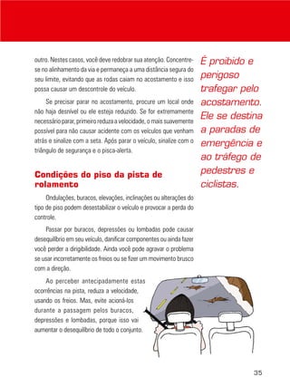 35
outro. Nestes casos, você deve redobrar sua atenção. Concentre-
se no alinhamento da via e permaneça a uma distância segura do
seu limite, evitando que as rodas caiam no acostamento e isso
possa causar um descontrole do veículo.
Se precisar parar no acostamento, procure um local onde
não haja desnível ou ele esteja reduzido. Se for extremamente
necessário parar, primeiro reduza a velocidade, o mais suavemente
possível para não causar acidente com os veículos que venham
atrás e sinalize com a seta. Após parar o veículo, sinalize com o
triângulo de segurança e o pisca-alerta.
Condições do piso da pista de
rolamento
Ondulações, buracos, elevações, inclinações ou alterações do
tipo de piso podem desestabilizar o veículo e provocar a perda do
controle.
Passar por buracos, depressões ou lombadas pode causar
desequilíbrio em seu veículo, danificar componentes ou ainda fazer
você perder a dirigibilidade. Ainda você pode agravar o problema
se usar incorretamente os freios ou se fizer um movimento brusco
com a direção.
Ao perceber antecipadamente estas
ocorrências na pista, reduza a velocidade,
usando os freios. Mas, evite acioná-los
durante a passagem pelos buracos,
depressões e lombadas, porque isso vai
aumentar o desequilíbrio de todo o conjunto.
É proibido e
perigoso
trafegar pelo
acostamento.
Ele se destina
a paradas de
emergência e
ao tráfego de
pedestres e
ciclistas.
 