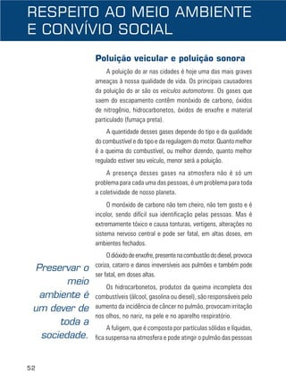 52
Poluição veicular e poluição sonora
A poluição do ar nas cidades é hoje uma das mais graves
ameaças à nossa qualidade de vida. Os principais causadores
da poluição do ar são os veículos automotores. Os gases que
saem do escapamento contêm monóxido de carbono, óxidos
de nitrogênio, hidrocarbonetos, óxidos de enxofre e material
particulado (fumaça preta).
A quantidade desses gases depende do tipo e da qualidade
do combustível e do tipo e da regulagem do motor. Quanto melhor
é a queima do combustível, ou melhor dizendo, quanto melhor
regulado estiver seu veículo, menor será a poluição.
A presença desses gases na atmosfera não é só um
problema para cada uma das pessoas, é um problema para toda
a coletividade de nosso planeta.
O monóxido de carbono não tem cheiro, não tem gosto e é
incolor, sendo difícil sua identificação pelas pessoas. Mas é
extremamente tóxico e causa tonturas, vertigens, alterações no
sistema nervoso central e pode ser fatal, em altas doses, em
ambientes fechados.
Odióxidodeenxofre,presentenacombustãododiesel,provoca
coriza, catarro e danos irreversíveis aos pulmões e também pode
ser fatal, em doses altas.
Os hidrocarbonetos, produtos da queima incompleta dos
combustíveis (álcool, gasolina ou diesel), são responsáveis pelo
aumento da incidência de câncer no pulmão, provocam irritação
nos olhos, no nariz, na pele e no aparelho respiratório.
A fuligem, que é composta por partículas sólidas e líquidas,
fica suspensa na atmosfera e pode atingir o pulmão das pessoas
RESPEITO AO MEIO AMBIENTE
E CONVÍVIO SOCIAL
Preservar o
meio
ambiente é
um dever de
toda a
sociedade.
 