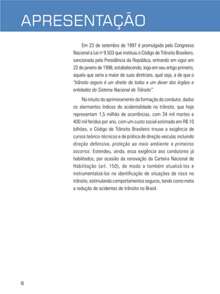 6
APRESENTAÇÃO
Em 23 de setembro de 1997 é promulgada pelo Congresso
Nacional a Lei no
9.503 que instituiu o Código de Trânsito Brasileiro,
sancionada pela Presidência da República, entrando em vigor em
22 de janeiro de 1998, estabelecendo, logo em seu artigo primeiro,
aquela que seria a maior de suas diretrizes, qual seja, a de que o
“trânsito seguro é um direito de todos e um dever dos órgãos e
entidades do Sistema Nacional de Trânsito”.
No intuito do aprimoramento da formação do condutor, dados
os alarmantes índices de acidentalidade no trânsito, que hoje
representam 1,5 milhão de ocorrências, com 34 mil mortes e
400 mil feridos por ano, com um custo social estimado em R$ 10
bilhões, o Código de Trânsito Brasileiro trouxe a exigência de
cursos teórico-técnicos e de prática de direção veicular, incluindo
direção defensiva, proteção ao meio ambiente e primeiros
socorros. Estendeu, ainda, essa exigência aos condutores já
habilitados, por ocasião da renovação da Carteira Nacional de
Habilitação (art. 150), de modo a também atualizá-los e
instrumentalizá-los na identificação de situações de risco no
trânsito, estimulando comportamentos seguros, tendo como meta
a redução de acidentes de trânsito no Brasil.
 