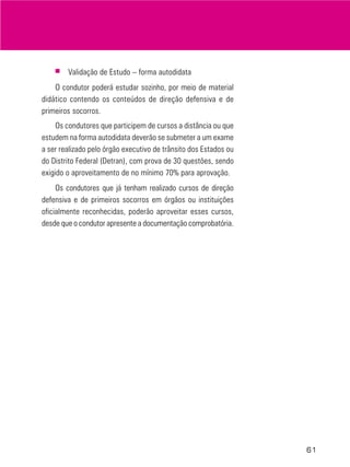 61
■ Validação de Estudo – forma autodidata
O condutor poderá estudar sozinho, por meio de material
didático contendo os conteúdos de direção defensiva e de
primeiros socorros.
Os condutores que participem de cursos a distância ou que
estudem na forma autodidata deverão se submeter a um exame
a ser realizado pelo órgão executivo de trânsito dos Estados ou
do Distrito Federal (Detran), com prova de 30 questões, sendo
exigido o aproveitamento de no mínimo 70% para aprovação.
Os condutores que já tenham realizado cursos de direção
defensiva e de primeiros socorros em órgãos ou instituições
oficialmente reconhecidas, poderão aproveitar esses cursos,
desde que o condutor apresente a documentação comprobatória.
 