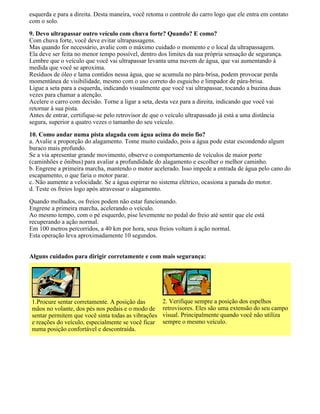 esquerda e para a direita. Desta maneira, você retoma o controle do carro logo que ele entra em contato
com o solo.
9. Devo ultrapassar outro veículo com chuva forte? Quando? E como?
Com chuva forte, você deve evitar ultrapassagens.
Mas quando for necessário, avalie com o máximo cuidado o momento e o local da ultrapassagem.
Ela deve ser feita no menor tempo possível, dentro dos limites da sua própria sensação de segurança.
Lembre que o veículo que você vai ultrapassar levanta uma nuvem de água, que vai aumentando à
medida que você se aproxima.
Resíduos de óleo e lama contidos nessa água, que se acumula no pára-brisa, podem provocar perda
momentânea de visibilidade, mesmo com o uso correto do esguicho e limpador de pára-brisa.
Ligue a seta para a esquerda, indicando visualmente que você vai ultrapassar, tocando a buzina duas
vezes para chamar a atenção.
Acelere o carro com decisão. Torne a ligar a seta, desta vez para a direita, indicando que você vai
retornar à sua pista.
Antes de entrar, certifique-se pelo retrovisor de que o veículo ultrapassado já está a uma distância
segura, superior a quatro vezes o tamanho do seu veículo.
10. Como andar numa pista alagada com água acima do meio fio?
a. Avalie a proporção do alagamento. Tome muito cuidado, pois a água pode estar escondendo algum
buraco mais profundo.
Se a via apresentar grande movimento, observe o comportamento de veículos de maior porte
(caminhões e ônibus) para avaliar a profundidade do alagamento e escolher o melhor caminho.
b. Engrene a primeira marcha, mantendo o motor acelerado. Isso impede a entrada de água pelo cano do
escapamento, o que faria o motor parar.
c. Não aumente a velocidade. Se a água espirrar no sistema elétrico, ocasiona a parada do motor.
d. Teste os freios logo após atravessar o alagamento.
Quando molhados, os freios podem não estar funcionando.
Engrene a primeira marcha, acelerando o veículo.
Ao mesmo tempo, com o pé esquerdo, pise levemente no pedal do freio até sentir que ele está
recuperando a ação normal.
Em 100 metros percorridos, a 40 km por hora, seus freios voltam à ação normal.
Esta operação leva aproximadamente 10 segundos.
Alguns cuidados para dirigir corretamente e com mais segurança:
1.Procure sentar corretamente. A posição das
mãos no volante, dos pés nos pedais e o modo de
sentar permitem que você sinta todas as vibrações
e reações do veículo, especialmente se você ficar
numa posição confortável e descontraída.
2. Verifique sempre a posição dos espelhos
retrovisores. Eles são uma extensão do seu campo
visual. Principalmente quando você não utiliza
sempre o mesmo veículo.
 