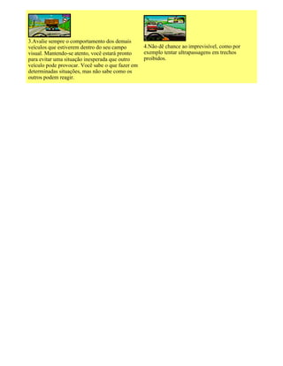 3.Avalie sempre o comportamento dos demais
veículos que estiverem dentro do seu campo
visual. Mantendo-se atento, você estará pronto
para evitar uma situação inesperada que outro
veículo pode provocar. Você sabe o que fazer em
determinadas situações, mas não sabe como os
outros podem reagir.
4.Não dê chance ao imprevisível, como por
exemplo tentar ultrapassagens em trechos
proibidos.
 