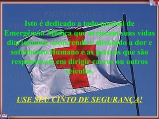 Isto é dedicado a todo pessoal de Emergência Médica que arriscam suas vidas diariamente socorrendo e aliviando a dor e sofrimento Humano e as pessoas que são responsáveis em dirigir carros ou outros veículos. USE SEU CINTO DE SEGURANÇA! 