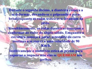Durante o segundo décimo, a dianteira começa a se deformar, elevando-se e golpeando o pára-brisa enquanto as rodas traseiras se levantam da pista.  Simultâneamente, as rodas dianteiras começam a conformar ao redor do objeto sólido. Emquanto a estrutura começa à parar, o restante do carro continua a se mover a uma velocidade de 90 Km/h. Institivamente o motorista estica as pernas para suportar o impacto mas elas se  QUEBRAM  nos joelhos . 