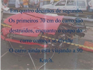 Em quatro décimos de segundo, Os primeiros 70 cm do carro são  destruídos, enquanto o corpo do  carro começa se dividir O carro ainda está viajando a 90  Km/h. 