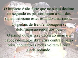 O impacto é tão forte que no sexto décimo de segundo os pés começam a sair dos sapatos mesmo estes estando amarrados.  Os pedais de freio/embreagem se deformam ao redor dos pés. O painel do carro se dobra ao meio e a cabeça do motorista é atira contra o pára-brisa enquanto as rodas voltam à pista ainda rodando. 