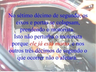 No sétimo décimo de segundo, os eixos e portas se colapsam, prendendo o motorista.  Isto não perturba o motorista porque  ele já está morto , e nos outros três décimos de segundo o que ocorrer não o afetará.  
