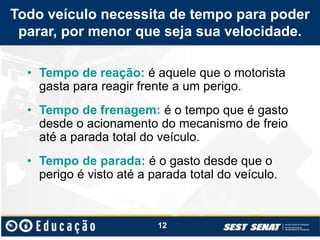 Todo veículo necessita de tempo para poder
parar, por menor que seja sua velocidade.
• Tempo de reação: é aquele que o motorista
gasta para reagir frente a um perigo.
• Tempo de frenagem: é o tempo que é gasto
desde o acionamento do mecanismo de freio
até a parada total do veículo.
• Tempo de parada: é o gasto desde que o
perigo é visto até a parada total do veículo.
12
 