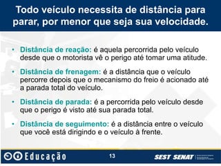 Todo veículo necessita de distância para
parar, por menor que seja sua velocidade.
• Distância de reação: é aquela percorrida pelo veículo
desde que o motorista vê o perigo até tomar uma atitude.
• Distância de frenagem: é a distância que o veículo
percorre depois que o mecanismo do freio é acionado até
a parada total do veículo.
• Distância de parada: é a percorrida pelo veículo desde
que o perigo é visto até sua parada total.
• Distância de seguimento: é a distância entre o veículo
que você está dirigindo e o veículo à frente.
13
 