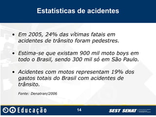• Em 2005, 24% das vítimas fatais em
acidentes de trânsito foram pedestres.
• Estima-se que existam 900 mil moto boys em
todo o Brasil, sendo 300 mil só em São Paulo.
• Acidentes com motos representam 19% dos
gastos totais do Brasil com acidentes de
trânsito.
Fonte: Denatran/2006
14
Estatísticas de acidentes
 