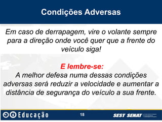 Condições Adversas
E lembre-se:
A melhor defesa numa dessas condições
adversas será reduzir a velocidade e aumentar a
distância de segurança do veículo a sua frente.
18
Em caso de derrapagem, vire o volante sempre
para a direção onde você quer que a frente do
veículo siga!
 