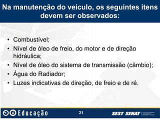 Na manutenção do veículo, os seguintes itens
devem ser observados:
• Combustível;
• Nível de óleo de freio, do motor e de direção
hidráulica;
• Nível de óleo do sistema de transmissão (câmbio);
• Água do Radiador;
• Luzes indicativas de direção, de freio e de ré.
21
 