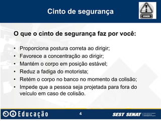 Cinto de segurança
O que o cinto de segurança faz por você:
• Proporciona postura correta ao dirigir;
• Favorece a concentração ao dirigir;
• Mantém o corpo em posição estável;
• Reduz a fadiga do motorista;
• Retém o corpo no banco no momento da colisão;
• Impede que a pessoa seja projetada para fora do
veículo em caso de colisão.
4
 