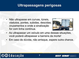 Ultrapassagens perigosas
• Ao ultrapassar um veículo em uma dessas situações,
você poderá ultrapassar a barreira da morte!
• Em caso de dúvida, não arrisque, espere outra chance.
7
• Não ultrapasse em curvas, túneis,
viadutos, pontes, subidas, descidas,
cruzamentos e onde a sinalização
for com linha contínua.
 