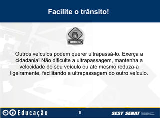 Facilite o trânsito!
Outros veículos podem querer ultrapassá-lo. Exerça a
cidadania! Não dificulte a ultrapassagem, mantenha a
velocidade do seu veículo ou até mesmo reduza-a
ligeiramente, facilitando a ultrapassagem do outro veículo.
8
 