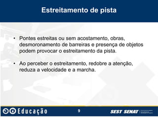 Estreitamento de pista
• Pontes estreitas ou sem acostamento, obras,
desmoronamento de barreiras e presença de objetos
podem provocar o estreitamento da pista.
• Ao perceber o estreitamento, redobre a atenção,
reduza a velocidade e a marcha.
9
 
