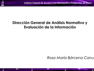 Instituto Federal de Acceso a la Información y Protección de Datos
Dirección General de Análisis Normativo y
Evaluación de la Información
Rosa María Bárcena Canua
 