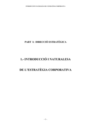 INTRODUCCIÓ I NATURALESA DE L’ESTRATÈGIA CORPORATIVA




  PART I: DIRECCIÓ ESTRATÈGICA




1.- INTRODUCCIÓ I NATURALESA


DE L’ESTRATÈGIA CORPORATIVA




                          -1-
 