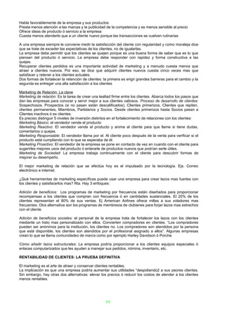 Habla favorablemente de la empresa y sus productos
Presta menos atención a las marcas y la publicidad de la competencia y es menos sensible al precio
Ofrece ideas de producto ó servicio a la empresa
Cuesta menos atenderlo que a un cliente nuevo porque las transacciones se vuelven rutinarias

A una empresa siempre le conviene medir la satisfacción del cliente con regularidad y como moraleja dice
que se trate de exceder las expectativas de los clientes, no de igualarlas.
La empresa debe permitir que los clientes se quejen porque es una buena forma de saber que es lo que
piensan del producto ó servicio. La empresa debe responder con rapidez y forma constructiva a las
quejas.
Recuperar clientes perdidos es una importante actividad de marketing y a menudo cuesta menos que
atraer a clientes nuevos. Por eso, se dice que adquirir clientes nuevos cuesta cinco veces mas que
satisfacer y retener a los clientes actuales.
Dos formas de fortalecer la retención de clientes: la primera es erigir grandes barreras para el cambio y la
segunda es entregar una alta satisfacción a los clientes

Marketing de Relación: La clave
Marketing de relación: Es la tarea de crear una lealtad firme entre los clientes. Abarca todos los pasos que
dan las empresas para conocer y servir mejor a sus clientes valiosos. Proceso de desarrollo de clientes:
Sospechosos, Prospectos (si no pasan están descalificados), Clientes primerizos, Clientes que repiten,
clientes permanentes, Miembros, Partidarios y Socios. Desde clientes primerizos hasta Socios pasan a
Clientes inactivos ó ex clientes.
Es preciso distinguir 5 niveles de inversión distintos en el fortalecimiento de relaciones con los clientes:
Marketing Básico: el vendedor vende el producto
Marketing Reactivo: El vendedor vende el producto y anima al cliente para que llame si tiene dudas,
comentarios o quejas.
Marketing Responsable: El vendedor llama por el. Al cliente poco después de la venta para verificar si el
producto está cumpliendo con lo que se esperaba de él.
Marketing Proactivo: El vendedor de la empresa se pone en contacto de vez en cuando con el cliente para
sugerirles mejores usos del producto ó enterarle de productos nuevos que podrían serle útiles.
Marketing de Sociedad: La empresa trabaja continuamente con el cliente para descubrir formas de
mejorar su desempeño.

El mejor marketing de relación que se efectúa hoy es el impulsado por la tecnología. Ejs. Correo
electrónico e internet.

¿Qué herramientas de marketing específicas puede usar una empresa para crear lazos mas fuertes con
los clientes y satisfacerlos mas? Rta. Hay 3 enfoques:

Adición de beneficios: Los programas de marketing por frecuencia están diseñados para proporcionar
recompensas a los clientes que compran con frecuencia ó en cantidades sustanciales. El 20% de los
clientes representan el 80% de sus ventas. Ej American Airlines ofrece millas a sus voladores mas
frecuentes. Otra alternativa son los programas de membresía de clubienes para forjar lazos mas estrechos
con el cliente

Adición de beneficios sociales: el personal de la empresa trata de fortalecer los lazos con los clientes
mediante un trato mas personalizado con ellos. Convierten compradores en clientes. “Los compradores
pueden ser anónimos para la institución, los clientes no. Los compradores son atendidos por la persona
que está disponible, los clientes son atendidos por el profesional asignado a ellos”. Algunas empresas
crean lo que se llama comunidades de marca como por ejemplo Harley Davidson ó Porche.

Cómo añadir lazos estructurales: La empresa podría proporcionar a los clientes equipos especiales ó
enlaces computarizados que les ayuden a manejar sus pedidos, nómina, inventario, etc.

RENTABILIDAD DE CLIENTES: LA PRUEBA DEFINITIVA

El marketing es el arte de atraer y conservar clientes rentables.
La implicación es que una empresa podría aumentar sus utilidades “despidiendo2 a sus peores clientes.
Sin embargo, hay otras dos alternativas: elevar los precios ó reducir los costos de atender a los clientes
menos rentables.




                                                    10
 