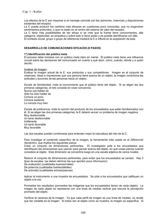 Cap. 1 - Kotler

 Los efectos de la C son mayores si el mensaje coincide con las opiniones, creencias y disposiciones
 existentes del receptor.
 La C puede producir los cambios más eficaces en cuestiones poco conocidas, que no engendren
 sentimientos profundos, o que no están en el centro del sistema de valor del receptor.
 La C tiene más posibilidades de ser eficaz si se cree que la fuente tiene conocimientos, alta
 categoría, objetividad, es simpática y sobre todo si tiene poder y es posible identificarse con ella.
 El contexto social, grupo o grupo de referencia mediará la C e influirá en la aceptación de ésta.


 DESARROLLO DE COMUNICACIONES EFICACES (8 PASOS)

 1°) Identificación del público meta
 El proceso debe iniciarse con un público meta claro en mente. El publico meta tiene una influencia
 crucial sobre las decisiones del comunicador en cuanto a qué decir, cómo, cuándo, dónde y a quién
 decirlo.

 Análisis de Imagen:
 Evaluar la imagen actual de la E, sus productos y sus competidores. Imagen es el conjunto de
 creencias, ideas e impresiones que una persona tiene acerca de un objeto; la imagen condiciona las
 actitudes y acciones de las personas hacia un objeto.

 Escala de familiaridad: mide el conocimiento que el público tiene del objeto. Si se eligen las dos
 primeras categorías, el reto consiste en crear conciencia.
 Nunca oyó hablar de
 Sólo ha oído hablar de
 Conoce un poco
 Conoce bastante
 Lo conoce muy bien

 Escala de preferencia: mide la opinión del producto de los encuestados que están familiarizados con
 él. Si se eligen las dos primeras categorías, la E deberá vencer un problema de imagen negativa.
 Muy desfavorable
 Un tanto desfavorable
 Indiferente
 Un tanto favorable
 Muy favorable

 Las dos escalas pueden combinarse para entender mejor la naturaleza del reto de la C.

 Para investigar el contenido específico de la imagen, la herramienta más usada es el Diferencial
 Semántico, que implica los siguientes pasos:
 Crear un conjunto de dimensiones pertinentes. El investigador pide a los encuestados que
 identifiquen las dimensiones que usarían para pensar acerca del objeto, en qué cosas piensa cuando
 considera al objeto. Esta dimensión se convertiría luego en una escala adjetiva de varios niveles.

 Reducir el conjunto de dimensiones pertinentes, para evitar que los encuestados se cansen. Hay 3
 tipos de escalas: (se deben eliminar las que aporten poca informacion)
 De evaluación (cualidades buenas/malas)
 De potencia (cualidades fuertes/débiles)
 De actividad (cualidades activas/pasivas)

 Aplicar el instrumento a una muestra de encuestados. Se pide a los encuestados que califiquen un
 objeto a la vez.

 Promediar los resultados (promediar las imágenes que los encuestados tienen de cada objeto). La
 imagen de cada objeto se representa con una línea de medias vertical que resume la percepción
 promedio del objeto.

 Verificar la varianza de la imagen. Ya que cada perfil de imagen es una línea de medias, no revela
 que tan variable es la imagen. Si todos ven al objeto como se muestra, la imagen es específica. Si



                                                100
 
