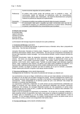 Cap. 1 - Kotler

                  buenas acciones seguidas de buenas palabras.

 Preferencia      El público meta puede gustar del producto pero no preferirlo a otros. El
                  comunicador tratará de estimular la preferencia entre los consumidores,
                  promoviendo calidad, valor, desempeño. Se medirá la efectividad de la campaña
                  midiendo la preferencia después de implementarla.

 Convicción       Convencer al público que prefiere el producto dado de querer comprarlo.
 Compra           El comunicador debe guiar a aquellos que están convencidos para que den el
                  paso final (lo compren), p.e. ofreciendo el producto a un precio menor, ofreciendo
                  un premio o permitiéndole a los consumidores que lo prueben.


 3°) Diseño del mensaje
 El mensaje debe:
 captar la atención
 mantener el interés
 provocar deseo
 estimular la acción

 La formulación del mensaje requiere la resolución de cuatro problemas:

 1° Contenido del Mensaje: (qué decir)
 Para determinar el contenido del mensaje, la gerencia busca un llamado, tema, idea o propuesta de
 venta única. Hay tres tipos de llamados:

 Llamados Racionales: llamados al interés propio. Aseguran que el producto va a generar ciertos
 beneficios (demuestran calidad, ahorro, desempeño). Se cree que los compradores industriales son
 los que más responden a estos mensajes. Los consumidores también, cuando compran artículos de
 precio alto.
 Llamados Emocionales: tratan de engendrar emociones positivas o negativas que motiven una
 compra. Se busca una propuesta de venta emocional, a través de asociaciones únicas que el
 producto posea, y que puedan promoverse (Rolex). Se pueden utilizar mensajes emocionales
 positivos como humor, amor, orgullo y gozo. También se puede trabajar sobre llamados negativos
 (temor, culpa, vergüenza) para motivar a la gente a que haga cosas (cepillarse los dientes), si la
 fuente es alta y además promete aliviar de forma creíble y fehaciente el temor que despierta.
 Llamados morales: se dirigen al sentido que tiene el público de lo que es correcto y apropiado.
 Suelen usarse para exhortar a la gente a que apoye causas sociales.

 2° Estructura del Mensaje: (cómo decirlo lógicamente)
 Investigaciones de Hovland en Yale sobre el contenido del mensaje y su relación con:

 Las conclusiones a las que se llega: inicialmente se creía que era mejor plantear conclusiones para
 el público en vez de dejar que el público extraiga las propias. Nuevas investigaciones sugieren que
 los mejores anuncios hacen preguntas y permiten a los lectores y espectadores sacar sus propias
 conclusiones. Cierta ambigüedad en el estímulo puede dar pié a una definición más amplia del
 mercado y a compras más espontáneas.
 Los argumentos unilaterales y bilaterales: se suele pensar que las presentaciones unilaterales que
 elogian al producto son más eficaces que los argumentos bilaterales que también mencionan
 deficiencias. Sin embargo, los mensajes bilaterales pueden ser más apropiados en ciertos casos
 (“Listerine sabe feo dos veces al día”), y suelen ser más efectivos en públicos más cultivados o en
 los que inicialmente se oponían.
 Orden en que se presentan los argumentos: es importante. En el caso de un mensaje unilateral, se
 debe presentar primero el argumento más fuerte, pues posee la ventaja de establecer la atención y
 el interés (esto es importante p.e. en los diarios, donde el lector no presta atención a todo el
 mensaje). En los mensajes bilaterales, si el público inicialmente se opone, se podría iniciar con el
 argumento en contra y concluir con el argumento más fuerte a favor.

 3° Formato del Mensaje: (cómo decirlo simbólicamente)




                                                102
 
