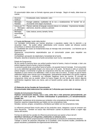 Cap. 1 - Kotler

 El comunicador debe crear un formato vigoroso para el mensaje. Según el medio, debe tener en
 cuenta:

 Anuncios          Encabezado, texto, ilustración, color.
 Gráficos
 Mensajes          Escoger palabras, cualidades de la voz y vocalizaciones. El “sonido” de un
 Radiales          anunciante varía según el producto.
 Avisos por TV     Planear además el lenguaje corporal (claves no verbales). Expresiones faciales,
 o Mensajes        ademanes, atuendo, postura y peinado
 en persona
 Mensajes          Color, textura, aroma, tamaño, forma.
 transmitidos
 por          el
 producto

 4° Fuente del Mensaje: (quién debe decirlo)
 Los mensajes comunicados por fuentes atractivas o populares captan más la atención y se
 recuerdan mejor. Se suelen utilizar celebridades como voceros: suelen ser eficaces cuando
 personifican un atributo clave del producto.
 La Credibilidad del vocero es fundamental (hace al mensaje más convincente). Los factores que la
 determinan son:
 Experiencia: conocimientos especializados que el comunicador posee para respaldar sus
 afirmaciones.
 Confiabilidad: percepción de objetividad y honestidad de la fuente.
 Simpatía: describe el atractivo de la fuente (sinceridad, buen humor, naturalidad)

 Estado de Congruencia:
 Se da cuando la persona tiene una actitud positiva hacia la fuente y hacia el mensaje, o bien una
 actitud negativa hacia la fuente y hacia el mensaje.
 La persona puede tener una actitud hacia la fuente, y la opuesta hacia el mensaje. Si el consumidor
 ve a una celebridad agradable elogiar una marca que no le gusta. Se llevará a cabo un cambio de
 actitud dirigida a incrementar el grado de congruencia entre las dos evaluaciones. El consumidor
 respetará un poco menos a la celebridad, o bien un poco más a la marca. Si luego ve que la misma
 celebridad elogia otras marcas que le desagradan, gradualmente desarrollará una opinión negativa
 hacia la celebridad y mantendrá sus actitudes negativas hacia las marcas. El principio de
 congruencia indica que se pueden utilizar la buena imagen de una fuente para reducir algunos
 sentimientos negativos hacia una marca, pero al hacerlo podrían perder algo de estima entre el
 público.


 4°) Selección de los Canales de Comunicación
 El comunicador debe seleccionar los canales de C eficientes para transmitir el mensaje.

 Canales de Comunicación Personales:
 Implican comunicación directa, cara a cara, entre dos o más personas (personalmente, por
 correo, por mail o por tel.). Permiten individualizar la presentación y la retroalimentación.
 Pueden ser:
 Dedicados: vendedores de la empresa que contactan a los compradores del mercado meta.
 Expertos: expertos independientes que hablan con los compradores meta.
 Sociales: vecinos, amigos, compañeros y familiares que hablan con los compradores meta.

 La influencia personal tiene mucho peso en los productos caros, riesgosos o que se compran con
 poca frecuencia. También se busca más informacion cuando el producto tiende a sugerir algo
 acerca del usuario.

 Formas de estimular los canales de influencia personal para que operen a favor de la E:
 Identificar individuos y E influyentes y dedicarles un esfuerzo extra.
 Crear líderes de opinión proporcionando a ciertas personas el producto en condiciones atractiva.
 Trabajar a través de personas influyentes en la localidad, como locutores locales, presidentes de
 grupos escolares y presidentes de organizaciones femeninas.


                                                   103
 