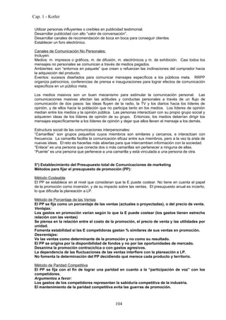 Cap. 1 - Kotler

 Utilizar personas influyentes o creíbles en publicidad testimonial.
 Desarrollar publicidad con alto “valor de conversación”.
 Desarrollar canales de recomendación de boca en boca para conseguir clientes.
 Establecer un foro electrónico.

 Canales de Comunicación No Personales:
 Incluyen:
 Medios: m. impresos o gráficos, m. de difusión, m. electrónicos y m. de exhibición. Casi todos los
 mensajes no personales se comunican a través de medios pagados.
 Ambientes: son “entornos en paquete” que crean o refuerzan las inclinaciones del comprador hacia
 la adquisición del producto.
 Eventos: sucesos diseñados para comunicar mensajes específicos a los públicos meta. RRPP
 organiza patrocinios, conferencias de prensa e inauguraciones para lograr efectos de comunicación
 específicos en un público meta.

 Los medios masivos son un buen mecanismo para estimular la comunicación personal. Las
 comunicaciones masivas afectan las actitudes y conductas personales a través de un flujo de
 comunicación de dos pasos: las ideas fluyen de la radio, la TV y los diarios hacia los líderes de
 opinión, y de ellos hacia la población que no participa tanto en los medios. Los líderes de opinión
 median entre los medios y la opinión pública. Las personas interactúan con su propio grupo social y
 adquieren ideas de los líderes de opinión de su grupo. Entonces, los medios deberían dirigir los
 mensajes específicamente a los líderes de opinión y dejar que ellos lleven el mensaje a los demás.

 Estructura social de las comunicaciones interpersonales:
 “Camarillas” son grupos pequeños cuyos miembros son similares y cercanos, e interactúan con
 frecuencia. La camarilla facilita la comunicación eficaz entre sus miembros, pero a la vez la aísla de
 nuevas ideas. El reto es hacerlas más abiertas para que intercambien información con la sociedad.
 “Enlace” es una persona que conecta dos o más camarillas sin pertenecer a ninguna de ellas.
 “Puente” es una persona que pertenece a una camarilla y está vinculada a una persona de otra.


 5°) Establecimiento del Presupuesto total de Comunicaciones de marketing
 Métodos para fijar el presupuesto de promoción (PP):

 Método Costeable
 El PP se establece en el nivel que consideran que la E puede costear. No tiene en cuenta el papel
 de la promoción como inversión, y de su impacto sobre las ventas. El presupuesto anual es incierto,
 lo que dificulta la planeación a LP.

 Método de Porcentaje de las Ventas
 El PP se fija como un porcentaje de las ventas (actuales o proyectadas), o del precio de venta.
 Ventajas:
 Los gastos en promoción varían según lo que la E puede costear (los gastos tienen estrecha
 relación con las ventas)
 Se piensa en la relación entre el costo de la promoción, el precio de venta y las utilidades por
 unidad.
 Fomenta estabilidad si las E competidoras gastan % similares de sus ventas en promoción.
 Desventajas:
 Ve las ventas como determinante de la promoción y no como su resultado.
 El PP se origina por la disponibilidad de fondos y no por las oportunidades de mercado.
 Desanima la promoción contracíclica o con gastos agresivos.
 La dependencia de las fluctuaciones de las ventas interfiere con la planeación a LP.
 No fomenta la determinación del PP decidiendo qué merece cada producto y territorio.

 Método de Paridad Competitiva
 El PP se fija con el fin de lograr una paridad en cuanto a la “participación de voz” con los
 competidores.
 Argumentos a favor:
 Los gastos de los competidores representan la sabiduría competitiva de la industria.
 El mantenimiento de la paridad competitiva evita las guerras de promoción.



                                                 104
 