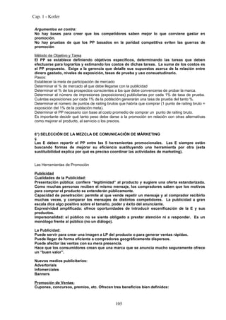 Cap. 1 - Kotler

 Argumentos en contra:
 No hay bases para creer que los competidores saben mejor lo que conviene gastar en
 promoción.
 No hay pruebas de que los PP basados en la paridad competitiva eviten las guerras de
 promoción

 Método de Objetivo y Tarea
 El PP se establece definiendo objetivos específicos, determinando las tareas que deben
 efectuarse para lograrlos y estimando los costos de dichas tareas. La suma de los costos es
 el PP propuesto. Exige a la gerencia que detalle sus supuestos acerca de la relación entre
 dinero gastado, niveles de exposición, tasas de prueba y uso consuetudinario.
 Pasos:
 Establecer la meta de participación de mercado
 Determinar el % de mercado al que debe llegarse con la publicidad
 Determinar el % de los prospectos conscientes a los que debe convencerse de probar la marca.
 Determinar el número de impresiones (exposiciones) publicitarias por cada 1% de tasa de prueba.
 Cuántas exposiciones por cada 1% de la población generarán una tasa de prueba del tanto %.
 Determinar el número de puntos de raiting brutos que habría que comprar (1 punto de raiting bruto =
 exposición del 1% de la población meta).
 Determinar el PP necesario con base al costo promedio de comprar un punto de raiting bruto.
 Es importante decidir qué tanto peso debe darse a la promoción en relación con otras alternativas
 como mejorar el producto, el servicio o los precios.


 6°) SELECCIÓN DE LA MEZCLA DE COMUNICACIÓN DE MÁRKETING
 ç
 Las E deben repartir el PP entre las 5 herramientas promocionales. Las E siempre están
 buscando formas de mejorar su eficiencia sustituyendo una herramienta por otra (esta
 sustituibilidad explica por qué es preciso coordinar las actividades de marketing).


 Las Herramientas de Promoción

 Publicidad
 Cualidades de la Publicidad:
 Presentación pública: confiere “legitimidad” al producto y sugiere una oferta estandarizada.
 Como muchas personas reciben el mismo mensaje, los compradores saben que los motivos
 para comprar el producto se entenderán públicamente.
 Capacidad de penetración: permite al que vende repetir un mensaje y al comprador recibirlo
 muchas veces, y comparar los mensajes de distintos competidores. La publicidad a gran
 escala dice algo positivo sobre el tamaño, poder y éxito del anunciante.
 Expresividad amplificada: ofrece oportunidades de introducir escenificación de la E y sus
 productos.
 Impersonalidad: el público no se siente obligado a prestar atención ni a responder. Es un
 monólogo frente al público (no un diálogo).

 La Publicidad:
 Puede servir para crear una imagen a LP del producto o para generar ventas rápidas.
 Puede llegar de forma eficiente a compradores geográficamente dispersos.
 Puede afectar las ventas con su mera presencia.
 Hace que los consumidores crean que una marca que se anuncia mucho seguramente ofrece
 un “buen valor”.

 Nuevos medios publicitarios:
 Advertorials
 Infomerciales
 Banners

 Promoción de Ventas:
 Cupones, concursos, premios, etc. Ofrecen tres beneficios bien definidos:



                                               105
 