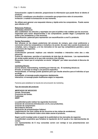 Cap. 1 - Kotler

 Comunicación: captan la atención, proporcionan la informacion que puede llevar al cliente al
 producto.
 Incentivo: constituyen una atractivo o concesión que proporciona valor al consumidor.
 Invitación: a realizar la transacción en ese momento.

 Se utilizan para generar una respuesta intensa y rápida entre los compradores. Puede usarse
 para efectos a CP.

 Relaciones Públicas:
 Cualidades distintivas:
 Alta credibilidad: los artículos y reportajes son para el público más creíbles que los anuncios.
 Capacidad para tomar desprevenidos a los compradores: pueden llegar a prospectos que
 evitan a los vendedores y a los anuncios.
 Escenificación: potencial para representar con escenificación a una E o producto.

 Ventas Personales:
 Son eficaces en las etapas posteriores del proceso de compra, para crear preferencia y
 convicción entre los compradores e incitarlos a la acción. Se usan más cuando el producto es
 complejo, caro y riesgoso, y en los mercados en los que hay competidores grandes y poco
 numerosos (de negocios).
 Cualidades:
 Confrontación personal: implican una relación inmediata e interactiva entre dos o más
 personas.
 Cultivo de relaciones: permiten el nacimiento de todo tipo de relaciones. Los representantes
 de ventas suelen pensar en lo que más conviene a los clientes.
 Respuesta: hacen que el comprador se sienta “obligado” por haber escuchado el discurso de
 ventas.

 marketing Directo:
 Correo directo, telemarketing, marketing por Internet, etc. El marketing directo es:
 Privado: el mensaje se dirige a una persona específica.
 Personalizado: el mensaje puede ajustarse para que resulte atractivo para el individuo al que
 se dirige.
 Actualizado: el mensaje puede prepararse rápidamente.
 Interactivo: el mensaje puede modificarse según la respuesta.


 Factores para establecer la mezcla de comunicación de marketing

 Tipo de mercado del producto

 MERCADOS DE NEGOCIOS
 Ventas. Personales
 Promoción de Ventas.
 Publicidad
 RRPP

 La publicidad puede realizar las siguientes funciones:
 Creación de conciencia (introduccion a la E y sus productos).
 Creación de comprensión
 Recordatorio eficiente
 Generación de prospectos(por folletos)
 Legitimización (se usan copias de los anuncios en las visitas de vendedores)
 Reafirmación, recordación sobre cómo debe usarse el producto.

 Según Levitt investigó sobre el papel de la publicidad en los mercados de negocios:
 La publicidad corporativa que fortalece la reputación de la E ayuda a los reperesentantes de
 ventas.
 Los representantes de E muy conocidas corren con ventaja si sus presentaciones son
 apropiadas.



                                              106
 