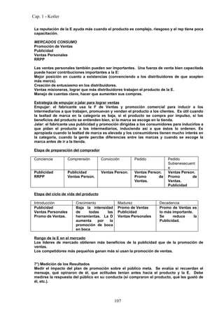 Cap. 1 - Kotler

 La reputación de la E ayuda más cuando el producto es complejo, riesgoso y el rep tiene poca
 capacitación.

 MERCADOS CONSUMO
 Promoción de Ventas
 Publicidad
 Ventas Personales
 RRPP

 Las ventas personales también pueden ser importantes. Una fuerza de venta bien capacitada
 puede hacer contribuciones importantes a la E:
 Mejor posición en cuanto a existencias (convenciendo a los distribuidores de que acepten
 más mercs).
 Creación de entusiasmo en los distribuidores.
 Ventas misioneras, lograr que más distribuidores trabajen el producto de la E.
 Manejo de cuentas clave, hacer que aumenten sus compras.

 Estrategia de empujar o jalar para lograr ventas
 Empujar: el fabricante usa la F de Ventas y promoción comercial para inducir a los
 intermediarios a que trabajen, promuevan y vendan el producto a los clientes. Es útil cuando
 la lealtad de marca en la categoría es baja, si el producto se compra por impulso, si los
 beneficios del producto se entienden bien, si la marca se escoge en la tienda.
 Jalar: el fabricante usa publicidad y promoción dirigidas a los consumidores para inducirlos a
 que pidan el producto a los intermediarios, induciendo así a que éstos lo ordenen. Es
 apropiada cuando la lealtad de marca es elevada y los consumidores tienen mucho interés en
 la categoría, cuando la gente percibe diferencias entre las marcas y cuando se escoge la
 marca antes de ir a la tienda.

 Etapa de preparación del comprador

 Conciencia          Comprensión        Convicción       Pedido            Pedido
                                                                           Subienesecuent
                                                                           e
 Publicidad          Publicidad         Ventas Person.   Ventas Person.    Ventas Person.
 RRPP                Ventas Person.                      Promo       de    Promo       de
                                                         Ventas.           Ventas.
                                                                           Publicidad

 Etapa del ciclo de vida del producto

 Introducción            Crecimiento             Madurez              Decadencia
 Publicidad              Baja la intensidad      Promo de Ventas      Promo de Ventas es
 Ventas Personales       de     todas    las     Publicidad           lo más importante.
 Promo de Ventas.        herramientas. La D      Ventas Personales    Se     reduce      la
                         aumenta     por   la                         Publicidad.
                         promoción de boca
                         en boca

 Rango de la E en el mercado
 Los líderes de mercado obtienen más beneficios de la publicidad que de la promoción de
 ventas.
 Los competidores más pequeños ganan más si usan la promoción de ventas.


 7°) Medición de los Resultados
 Medir el impacto del plan de promoción sobre el público meta. Se evalúa si recuerdan el
 mensaje, qué opinaron de él, que actitudes tenían antes hacia el producto y la E. Debe
 medirse la respuesta del público en su conducta (si compraron el producto, qué les gustó de
 él, etc.).




                                                107
 