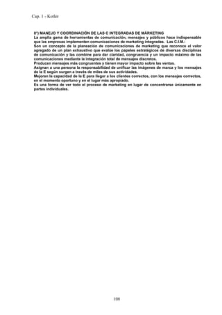 Cap. 1 - Kotler


 8°) MANEJO Y COORDINACIÓN DE LAS C INTEGRADAS DE MÁRKETING
 La amplia gama de herramientas de comunicación, mensajes y públicos hace indispensable
 que las empresas implementen comunicaciones de marketing integradas. Las C.I.M.:
 Son un concepto de la planeación de comunicaciones de marketing que reconoce el valor
 agregado de un plan exhaustivo que evalúe los papeles estratégicos de diversas disciplinas
 de comunicación y las combine para dar claridad, congruencia y un impacto máximo de las
 comunicaciones mediante la integración total de mensajes discretos.
 Producen mensajes más congruentes y tienen mayor impacto sobre las ventas.
 Asignan a una persona la responsabilidad de unificar las imágenes de marca y los mensajes
 de la E según surgen a través de miles de sus actividades.
 Mejoran la capacidad de la E para llegar a los clientes correctos, con los mensajes correctos,
 en el momento oportuno y en el lugar más apropiado.
 Es una forma de ver todo el proceso de marketing en lugar de concentrarse únicamente en
 partes individuales.




                                             108
 