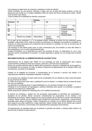 Una empresa no debe tratar de conseguir y satisfacer a todos los clientes.
Cliente Rentable: Es una persona, empresa ú hogar que con el paso del tiempo produce un flujo de
ganancias que excede en un margen aceptable el flujo de costos que tiene la empresa por atraer, vender
y dar servicio a ese cliente.
Cuadro análisis de rentabilidad de clientes y productos:

                                      Clientes
Producto     C1                       C2                   C3
s
P1           +                        +                    +                   Producto       muy
                                                                               rentable
P2           +                                                                 Producto Rentable
P3                                    -                    -                   Producto       con
                                                                               pérdidas
P4           +                                           -                     Producto Mixto
             Cliente muy rentable     Cliente Mixto      Cliente         con
                                                         pérdidas
En el caso de los productos 2 y 3, la empresa puede: aumentar el precio de sus productos menos
rentables o eliminarlos ó bien, tratar de vender sus productos con utilidades a los clientes no rentables. La
empresa no debe preocuparse por la deserción de los clientes no rentables. Es mas, le conviene que se
vayan a la competencia.
Las empresa no solo deben poder crear un valor a bienesoluto alto, sino también un valor alto relativo a
los competidores, con un costo suficientemente bajo.
Ventaja Competitiva: es la capacidad que tiene una empresa de tener un desempeño en uno ó mas
aspectos que los competidores no pueden ó no están dispuestos a igualar. Es una ventaja para el cliente
también.

IMPLEMENTACION DE LA ADMINISTRACIÓN DE CALIDAD TOTAL

Administración de la calidad total (TQM): Es una estrategia de toda la organización para mejorar
continuamente la calidad de todos los procesos, productos y servicios de la organización.
Existe una conexión estrecha entre la calidad de los productos y servicios, la satisfacción de los clientes y
la rentabilidad de la empresa. Por ello, se aplican Programas de Mejoramiento de la Calidad (PMC) que
normalmente, aumentan la rentabilidad.

Calidad: Es la totalidad de funciones y características de un producto ó servicio que atañen a su
capacidad para satisfacer necesidades expresas ó implícitas.

Una empresa que satisface la mayor parte de las necesidades de sus clientes la mayor parte del tiempo
es una empresa de calidad.
La TQM, es la clave para crear valor y satisfacción para los clientes. La calidad total es la tarea de todos,
así como el marketing.
Los gerentes de marketing tienen 2 responsabilidades en una empresa centrada en la calidad:
Participar en la formulación de estrategias y políticas diseñadas para ayudar a la empresa a prosperar
mediante la excelencia en calidad total.
Deben proporcionar calidad de marketing junto con la calidad de producción.

El gerente de marketing y calidad son los principales responsables en identificar las necesidades y
requisitos de los clientes. Deben comunicar correctamente las expectativas de los clientes a los
diseñadores de producto. Deben asegurarse de que los pedidos de los clientes se surtan correctamente y
a tiempo. Deben verificar que los clientes hayan recibido las instrucciones, capacitación y ayuda técnica
apropiada pasa utilizar el producto. Deben mantenerse en contacto con el cliente después de la venta
para asegurar que estén satisfechos y sigan estándolo. Deben recabar ideas de los clientes para mejorar
los productos y servicios y comunicarlos a los departamentos apropiados de la empresa.

“El departamento de marketing debe ser el protector ó guardián del cliente, y siempre debe ceñirse a la
forma de dar al cliente la mejor solución.”




                                                      11
 