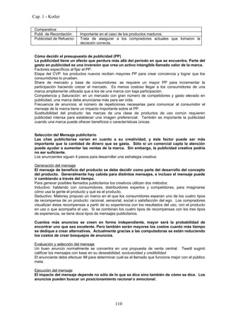 Cap. 1 - Kotler

 Comparativa:
 Publi. de Recordación:    Importante en el caso de los productos maduros.
 Publicidad de Refuerzo:   Trata de asegurar a los compradores actuales que tomaron la
                           decisoón correcta.


 Cómo decidir el presupuesto de publicidad (PP)
 La publicidad tiene un efecto que perdura más allá del período en que se encuentra. Parte del
 gasto en publicidad es una inversión que crea un activo intangible llamado valor de la marca.
 Factores específicos al fijar el PP:
 Etapa del CVP: los productos nuevos reciben mayores PP para crear conciencia y lograr que los
 consumidores lo prueben.
 Share de mercado y base de consumidores: se requiere un mayor PP para incrementar la
 participación haciendo crecer el mercado. Es menos costoso llegar a los consumidores de una
 marca ampliamente utilizada que a los de una marca con baja participación.
 Competencia y Saturación: en un mercado con gran número de competidores y gasto elevado en
 publicidad, una marca debe anunciarse más para ser oída.
 Frecuencia de anuncios: el número de repeticiones necesarias para comunicar al consumidor el
 mensaje de la marca tiene un impacto importante sobre el PP.
 Sustituibilidad del producto: las marcas de una clase de productos de uso común requieren
 publicidad intensa para establecer una imagen preferencial. También es importante la publicidad
 cuando una marca puede ofrecer beneficios o características únicas.


 Selección del Mensaje publicitario
 Las cñas publicitarias varían en cuanto a su creatividad, y éste factor puede ser más
 importante que la cantidad de dinero que se gasta. Sólo si un comercial capta la atención
 puede ayudar a aumentar las ventas de la marca. Sin embargo, la publicidad creativa podría
 no ser suficiente.
 Los anunciantes siguen 4 pasos para desarrollar una estrategia creativa:

 Generación del mensaje
 El mensaje de beneficio del producto se debe decidir como parte del desarrollo del concepto
 del producto. Generalmente hay cabida para distintos mensajes, e incluso el mensaje puede
 ir cambiando a través del tiempo.
 Para generar posibles llamados publicitarios los creativos utilizan dos métodos:
 Inductivo: hablando con consumidores, distribuidores expertos y competidores, para imaginarse
 cómo usa la gente el producto y qué es el producto.
 Deductivo: Maloney propuso un marco en el que los consumidores esperan uno de los cuatro tipos
 de recompensa de un producto: racional, sensorial, social o satisfacción del ego. Los compradores
 visualizan éstas recompensas a partir de su experiencia con los resultados del uso, con el producto
 en uso o que acompaña el uso. Si se combinan los cuatro tipos de recompensas con los tres tipos
 de experiencia, se tiene doce tipos de mensajes publicitarios.

 Cuantos más anuncios se creen en forma independiente, mayor será la probabilidad de
 encontrar uno que sea excelente. Pero también serán mayores los costos cuanto más tiempo
 se dedique a crear alternativas. Actualmente gracias a las computadoras se están reduciendo
 los costos de crear bosquejos de anuncios.

 Evaluación y selección del mensaje
 Un buen anuncio normalmente se concentra en una propuesta de venta central. Twedt sugirió
 calificar los mensajes con base en su deseabilidad, exclusividad y credibilidad.
 El anunciante debe efectuar IM para determinar cuál es el llamado que funciona mejor con el público
 meta.

 Ejecución del mensaje
 El impacto del mensaje depende no sólo de lo que se dice sino también de cómo se dice. Los
 anuncios pueden buscar un posicionamiento racional o emocional.




                                               110
 