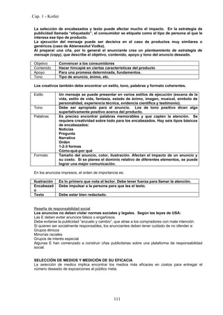 Cap. 1 - Kotler

 La selección de encabezados y texto puede afectar mucho el impacto. En la estrategia de
 publicidad llamada “etiquetado”, el consumidor se etiqueta como el tipo de persona al que le
 interesa ese tipo de producto.
 La ejecución del mensaje puede ser decisiva en el caso de productos muy similares o
 genéricos (caso de Abienesolut Vodka).
 Al preparar una cña, por lo general el anunciante crea un planteamiento de estrategia de
 mensaje (copy), que describe el objetivo, contenido, apoyo y tono del anuncio deseado.

 Objetivo      Convencer a los consumidores
 Contenido     Hacer hincapié en ciertas características del producto
 Apoyo         Para una promesa determinada, fundamentos.
 Tono          Tipo de anuncio, ánimo, etc.

 Los creativos también debe encontrar un estilo, tono, palabras y formato coherentes.

 Estilo        Un mensaje se puede presentar en varios estilos de ejecución (escena de la
               vida, estilo de vida, fantasía, estado de ánimo, imagen, musical, símbolo de
               personalidad, experiencia técnica, evidencia científica y testimonio).
 Tono          Debe ser apropiado para el anuncio. Los de tono positivo dicen algo
               superlativamente positivo acerca del producto.
 Palabras      Es preciso encontrar palabras memorables y que capten la atención. Se
               requiere creatividad sobre todo para los encabezados. Hay seis tipos básicos
               de encabezados:
               Noticias
               Pregunta
               Narrativa
               Orden
               1-2-3 formas
               Cómo-qué-por qué
 Formato       Tamaño del anuncio, color, ilustración. Afectan el impacto de un anuncio y
               su costo. Si se planea el dominio relativo de diferentes elementos, se puede
               lograr una mejor comunicación.

 En los anuncios impresos, el orden de importancia es:

 Ilustración   Es lo primero que nota el lector. Debe tener fuerza para llamar la atención.
 Encabezad     Debe impulsar a la persona para que lea el texto.
 o
 Texto         Debe estar bien redactado.


 Reseña de responsabilidad social
 Los anuncios no deben violar normas sociales y legales. Según las leyes de USA:
 Las E deben evitar anuncios falsos o engañosos.
 Debe evitarse la publicidad “anzuelo y cambio”, que atrae a los compradores con mala intención.
 Si quieren ser socialmente responsables, los anunciantes deben tener cuidado de no ofender a:
 Grupos étnicos
 Minorías raciales
 Grupos de interés especial
 Algunas E han comenzado a construir cñas publicitarias sobre una plataforma de responsabilidad
 social.


 SELECCIÓN DE MEDIOS Y MEDICIÓN DE SU EFICACIA
 La selección de medios implica encontrar los medios más eficaces en costos para entregar el
 número deseado de exposiciones al público meta.




                                               111
 