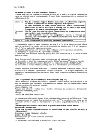 Cap. 1 - Kotler

 Decisiones en cuanto al alcance, frecuencia e impacto
 La tarea será averiguar cuántas exposiciones producen en el público un nivel de conciencia de
 marca que origine la tasa de prueba deseada. El efecto de las exposiciones sobre la conciencia del
 público depende de:

 Alcance (A)    Nro. De personas u hogares distintos expuestos a un determinado programa
                de medios al menos una vez durante un período de T específico.
                Es más importante al lanzar nuevos productos, marcas flanqueadoras,
                extensiones de marcas conocidas o marcas que se compran con poca
                frecuencia, o al ir tras un mercado meta no definido.
 Frecuencia     Nro. De veces dentro del período de T especificado que una persona u hogar
 (F)            representativo está expuesto al mensaje.
                Es más importante cuando hay competidores fuertes, el mensaje es
                complejo, los consumidores presentan mucha resistencia o hay un ciclo de
                compra frecuente.
 Impacto (I)    Valor cualitativo de una exposición a través de un medio dado.

 La conciencia del público es mayor cuanto más alto es el A, la F y el I de las exposiciones. El que
 realiza la planificación de medios reconoce la importancia del equilibro entre A, F e I. La relación
 entre A, F e I se capta en los siguientes conceptos:
 Nro. Total de exposiciones: A x F promedio. Esta medida se denomina puntos de rating brutos.
 Nro. Ponderado de exposiciones: A x F promedio x I promedio.
 El planificador debe encontrar, dentro del presupuesto dado, la mezcla de A, F e I con la mayor
 eficacia de costos.

 Según Krugman, con 3 impresiones reales (o exposiciones) a la publicidad es suficiente.
 1ra. Exposición: es única. Una respuesta cognoscitiva del tipo “qué es esto?” domina la reacción.
 2da. Exposición: produce varios efectos. Es común una respuesta evaluativa de tipo “y qué?”.
 3ra. Exposición: es el inicio del desenganche y retiro de la atención de un episodio terminado.

 Un factor a favor de la repetición es el olvido. La tarea de la repetición es en parte volver a colocar
 un anuncio en la memoria. Sin embargo, no basta con repetir. Los anuncios desgastan y los
 espectadores los desintonizan. Los anunciantes deben insistir en ejecuciones frescas de su agencia
 publicitaria.


 Cómo escoger entre los principales tipos de medios (tabla pág. 588)
 Dada la abundancia de medios, el planificador de medios primero debe decidir cómo repartir su PP
 entre los principales tipos de medios. Los planificadores escogen entre las distintas categorías de
 medios considerando las siguientes variables:
 Hábitos del público meta
 Producto (los diferentes medios tienen distintos potenciales de visualización, demostración,
 explicación, credibilidad y color).
 Mensaje
 Costo (lo que cuenta es el costo por mil).

 Las ideas acerca del impacto y el costo de los medios se deben reexaminar periódicamente. Varias
 E descubrieron que una mezcla de anuncios impresos y en TV a menudo era más eficaz que los
 comerciales televisivos solos. Se ha incrementado la inversión en publicidad exterior y en TV por
 cable.
 Otra razón para reexaminar la situación es la aparición continua de nuevos medios:
 Advertorials e infomerciales.
 En los smk se están vendiendo espacios no tradicionales (el piso, góndolas parlantes y
 “videocarritos”).
 Anuncios en cines y videos con películas.
 Estadios deportivos.
 Revistas digitales que pueden leerse sólo en Internet.
 TV Interactiva.
 Fax por demanda (informacionque se envía por fax a pedido del cliente).




                                                 112
 