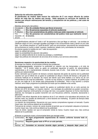 Cap. 1 - Kotler


 Selección de vehículos específicos
 El planificador de medios debe buscar los vehículos de C con mayor eficacia de costos
 dentro de cada tipo de medios que escoja. Debe apoyarse en servicios de medición de
 medios que ofrecen estimaciones del tamaño y composición de los públicos, y del costo de
 los medios.

 Medidas del tamaño del público:
 Circulación   Nro. De unidades físicas que llevan el anuncio
 Público       Nro. De personas expuestas al vehículo (audiencia)
 P. Efectivo   Nro. Con características de público meta que están expuestas al vehículo
 P.E.          Nro. De personas con características del publico meta que realmente vieron
 expuesto al el anuncio.
 anucio

 Los planificadores calculan el “costo x mil” de personas a las que llega un vehículo. Las revistas se
 clasifican según el cxm y escogen aquellas que llegan a los consumidores meta y tienen el cxm más
 bajo. Las revistas preparan un “perfil de lector” para sus anunciantes, resumiendo las características
 de sus lectores en cuanto a edad, ingresos, residencia, estado civil y actividades de recreación.
 Es preciso ajustar la medida de cxm / valor de exposición:
 según la calidad del público
 según la probabilidad de atención del público
 según la calidad editorial de la revista (su prestigio y credibilidad)
 según las políticas de colocación de anuncios de la revista y sus servicios adicionales


 Decisiones respecto a la oportunidad de los medios
 Al escoger los medios, el anunciante enfrenta dos problemas:
 De macroprogramación: programar la publicidad en relación con las temporadas y el ciclo de
 negocios. La E puede variar su gasto en publicidad siguiendo el patrón de estacionalidad,
 oponiéndose a él o manteniéndolo constante durante todo el año. Casi todas las E siguen una
 política por estacionalidad.
 Kuhen demostró que el patrón de tiempos correcto depende del grado de acarreo de la publicidad
 (rapidez con que el efecto de un gasto en publicidad se diluye a través del tiempo) y del grado de
 conducta habitual en la decisión de marca del cliente (qué tanta lealtad a la marca se da con
 independencia del nivel de publicidad). Cuando no hay acarreo ni compra habitual, se justifica que
 se use una regla de % de ventas para presupuestar la publicidad. Pero si hay acarreo o compra
 habitual, sería mejor programar la publicidad de modo que se adelante a las ventas.

 De microprogramación: implica repartir los gastos en publicidad dentro de un corto período de
 tiempo con el fin de lograr un impacto máximo. Los mensajes de publicidad se pueden concentrar,
 se pueden dispersar continuamente a lo largo del mes o se pueden dispersar en forma intermitente.
 Además, los mensajes se pueden transmitir con una frecuencia uniforme, creciente, decreciente o
 alternante.
 El patrón más eficaz depende de los objetivos de la C con relación a la naturaleza del producto, los
 clientes meta, los canales de distribución y otros factores de marketing. El patrón de tiempos debe
 tomar en cuenta 3 factores:
 La rotación de compradores: frecuencia con que nuevos compradores ingresan al mercado. Cuanto
 mayor sea, más continua deberá ser la publicidad.
 Frecuencia de compra: número de veces durante el período que el comprador adquiere el producto.
 Cuanto mayor sea, más continua deberá ser la publicidad.
 Tasa de olvido: rapidez con que el comprador olvida la marca. Cuanto mayor sea, más continua
 deberá ser la publicidad.

 Al lanzar un producto nuevo, el anunciante tiene que escoger entre:
 Continuidad Se logra programando exposiciones de manera uniforme durante todo el
                período.
 Concentraci Requiere gastar todo el PP en un solo período.
 ón
 Rachas de Consisten en anunciar durante algún período, y después dejar pasar un



                                                 113
 