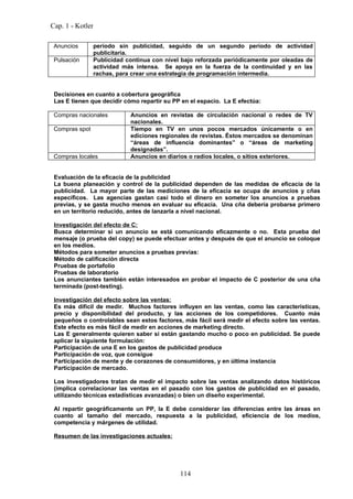 Cap. 1 - Kotler

 Anuncios       período sin publicidad, seguido de un segundo período de actividad
                publicitaria.
 Pulsación      Publicidad continua con nivel bajo reforzada periódicamente por oleadas de
                actividad más intensa. Se apoya en la fuerza de la continuidad y en las
                rachas, para crear una estrategia de programación intermedia.


 Decisiones en cuanto a cobertura geográfica
 Las E tienen que decidir cómo repartir su PP en el espacio. La E efectúa:

 Compras nacionales         Anuncios en revistas de circulación nacional o redes de TV
                            nacionales.
 Compras spot               Tiempo en TV en unos pocos mercados únicamente o en
                            ediciones regionales de revistas. Éstos mercados se denominan
                            “áreas de influencia dominantes” o “áreas de marketing
                            designadas”.
 Compras locales            Anuncios en diarios o radios locales, o sitios exteriores.


 Evaluación de la eficacia de la publicidad
 La buena planeación y control de la publicidad dependen de las medidas de eficacia de la
 publicidad. La mayor parte de las mediciones de la eficacia se ocupa de anuncios y cñas
 específicos. Las agencias gastan casi todo el dinero en someter los anuncios a pruebas
 previas, y se gasta mucho menos en evaluar su eficacia. Una cña debería probarse primero
 en un territorio reducido, antes de lanzarla a nivel nacional.

 Investigación del efecto de C:
 Busca determinar si un anuncio se está comunicando eficazmente o no. Esta prueba del
 mensaje (o prueba del copy) se puede efectuar antes y después de que el anuncio se coloque
 en los medios.
 Métodos para someter anuncios a pruebas previas:
 Método de calificación directa
 Pruebas de portafolio
 Pruebas de laboratorio
 Los anunciantes también están interesados en probar el impacto de C posterior de una cña
 terminada (post-testing).

 Investigación del efecto sobre las ventas:
 Es más difícil de medir. Muchos factores influyen en las ventas, como las características,
 precio y disponibilidad del producto, y las acciones de los competidores. Cuanto más
 pequeños o controlables sean estos factores, más fácil será medir el efecto sobre las ventas.
 Este efecto es más fácil de medir en acciones de marketing directo.
 Las E generalmente quieren saber si están gastando mucho o poco en publicidad. Se puede
 aplicar la siguiente formulación:
 Participación de una E en los gastos de publicidad produce
 Participación de voz, que consigue
 Participación de mente y de corazones de consumidores, y en última instancia
 Participación de mercado.

 Los investigadores tratan de medir el impacto sobre las ventas analizando datos históricos
 (implica correlacionar las ventas en el pasado con los gastos de publicidad en el pasado,
 utilizando técnicas estadísticas avanzadas) o bien un diseño experimental.

 Al repartir geográficamente un PP, la E debe considerar las diferencias entre las áreas en
 cuanto al tamaño del mercado, respuesta a la publicidad, eficiencia de los medios,
 competencia y márgenes de utilidad.

 Resumen de las investigaciones actuales:




                                             114
 