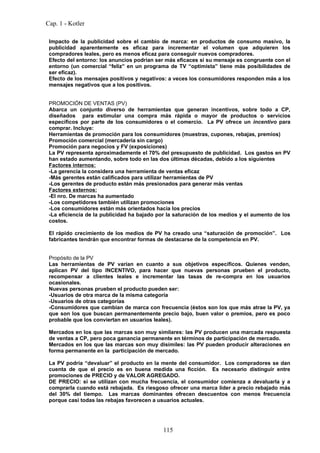 Cap. 1 - Kotler

 Impacto de la publicidad sobre el cambio de marca: en productos de consumo masivo, la
 publicidad aparentemente es eficaz para incrementar el volumen que adquieren los
 compradores leales, pero es menos eficaz para conseguir nuevos compradores.
 Efecto del entorno: los anuncios podrían ser más eficaces si su mensaje es congruente con el
 entorno (un comercial “feliz” en un programa de TV “optimista” tiene más posibilidades de
 ser eficaz).
 Efecto de los mensajes positivos y negativos: a veces los consumidores responden más a los
 mensajes negativos que a los positivos.


 PROMOCIÓN DE VENTAS (PV)
 Abarca un conjunto diverso de herramientas que generan incentivos, sobre todo a CP,
 diseñados para estimular una compra más rápida o mayor de productos o servicios
 específicos por parte de los consumidores o el comercio. La PV ofrece un incentivo para
 comprar. Incluye:
 Herramientas de promoción para los consumidores (muestras, cupones, rebajas, premios)
 Promoción comercial (mercadería sin cargo)
 Promoción para negocios y FV (exposiciones)
 La PV representa aproximadamente el 70% del presupuesto de publicidad. Los gastos en PV
 han estado aumentando, sobre todo en las dos últimas décadas, debido a los siguientes
 Factores internos:
 -La gerencia la considera una herramienta de ventas eficaz
 -Más gerentes están calificados para utilizar herramientas de PV
 -Los gerentes de producto están más presionados para generar más ventas
 Factores externos:
 -El nro. De marcas ha aumentado
 -Los competidores también utilizan promociones
 -Los consumidores están más orientados hacia los precios
 -La eficiencia de la publicidad ha bajado por la saturación de los medios y el aumento de los
 costos.

 El rápido crecimiento de los medios de PV ha creado una “saturación de promoción”. Los
 fabricantes tendrán que encontrar formas de destacarse de la competencia en PV.


 Propósito de la PV
 Las herramientas de PV varían en cuanto a sus objetivos específicos. Quienes venden,
 aplican PV del tipo INCENTIVO, para hacer que nuevas personas prueben el producto,
 recompensar a clientes leales e incrementar las tasas de re-compra en los usuarios
 ocasionales.
 Nuevas personas prueben el producto pueden ser:
 -Usuarios de otra marca de la misma categoría
 -Usuarios de otras categorías
 -Consumidores que cambian de marca con frecuencia (éstos son los que más atrae la PV, ya
 que son los que buscan permanentemente precio bajo, buen valor o premios, pero es poco
 probable que los conviertan en usuarios leales).

 Mercados en los que las marcas son muy similares: las PV producen una marcada respuesta
 de ventas a CP, pero poca ganancia permanente en términos de participación de mercado.
 Mercados en los que las marcas son muy disímiles: las PV pueden producir alteraciones en
 forma permanente en la participación de mercado.

 La PV podría “devaluar” el producto en la mente del consumidor. Los compradores se dan
 cuenta de que el precio es en buena medida una ficción. Es necesario distinguir entre
 promociones de PRECIO y de VALOR AGREGADO.
 DE PRECIO: si se utilizan con mucha frecuencia, el consumidor comienza a devaluarla y a
 comprarla cuando está rebajada. Es riesgoso ofrecer una marca líder a precio rebajado más
 del 30% del tiempo. Las marcas dominantes ofrecen descuentos con menos frecuencia
 porque casi todas las rebajas favorecen a usuarios actuales.




                                             115
 