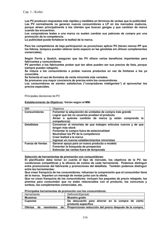 Cap. 1 - Kotler

 Las PV producen respuestas más rápidas y medibles en términos de ventas que la publicidad
 Las PV normalmente no generan nuevos consumidores a LP en los mercados maduros,
 porque atraen principalmente a los clientes que buscan gangas y que cambian de marca
 cuando las encuentran.
 Los compradores leales a una marca no suelen cambiar sus patrones de compra por una
 promoción de la competencia.
 La publicidad puede fortalecer la lealtad de la marca.

 Para los competidores de baja participación es provechoso aplicar PV (tienen menos PP que
 los líderes, tampoco pueden obtener tanto espacio en las góndolas sin ofrecer complementos
 comerciales).

 Según Ferris y Quelch, aseguran que las PV ofrece varios beneficios importantes para
 fabricantes y consumidores:
 PV permiten a los fabricantes probar qué tan altos pueden ser sus precios de lista, porque
 siempre pueden rebajarlo.
 Se induce a los consumidores a probar nuevos productos en vez de limitarse a los ya
 conocidos.
 Se fomenta el uso de formatos de venta minorista más variados.
 Se promueve una mayor conciencia de precios entre los consumidores.
 Los consumidores se sienten satisfechos (“compradores inteligentes”) al aprovechar los
 precios especiales.


 Principales decisiones de PV

 Establecimiento de Objetivos: Varían según el MM:

 MM                    Objetivos
 Consumidores          Fomentar la adquisición de unidades de compra más grande
                       Lograr que los no usuarios prueben el producto
                       Atraer a quienes cambian de marca (y están comprando la
                       competencia)
 Detallistas           Convencer al minorista de que trabajen artículos nuevos y de que
                       tengan más stock
                       Fomentar la compra fuera de estacionalidad
                       Neutralizar las PV de la competencia
                       Crear lealtad a la marca
                       Ingresar en nuevos establecimientos minoristas
 Fuerza de Ventas      Generar apoyo para un nuevo producto o modelo
                       Fomentar la búsqueda de prospectos
                       Estimular las ventas fuera de temporada

 Selección de herramientas de promoción con consumidores:
 El planificador debe tomar en cuenta el tipo de mercado, los objetivos de la PV, las
 condiciones competitivas y la eficacia de costos de cada herramienta. Podemos distinguir
 entre promociones del fabricante y promociones del detallista. También podemos distinguir
 entre las herramientas:
 Que crean franquicia de los consumidores: refuerzan la comprensión que el consumidor tiene
 de la marca. Imparten un mensaje de ventas junto con la oferta.
 Que no crean franquicia de los consumidores: incluyen los paquetes de precio rebajado, los
 premios para consumidor que no están relacionados con el producto, los concursos y
 sorteos, los complementos comerciales, etc.

 Principales herramientas de promoción con los consumidores:
 Herramienta                    Definción/Ejemplo
 Muestras                       Muestra gratis
 Cupones                        De descuento para ahorrar en la compra de cierto
                                producto específico
 Ofertas de reembolso de Proporcionan reducción del precio después de la compra,


                                            116
 