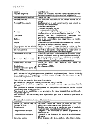Cap. 1 - Kotler

 efectivo                        no en la tienda
 Paquetes de precio              Ofertas con descuento incluido, oferta a los consumidores
                                 de un ahorro respecto al preico normal del producto
 Paquete de precio reducido      Ofertas tipo 2 x 1
 Paquete colectivo               Dos productos relacionados se venden juntos en un
                                 envase
 Premios/Obienesequios           Se ofrecen gratis (o casi) como incentivo para adquirir un
                                 producto dado. Pueden ser:
                                 Premios con el paquete
                                 Premios gratuitos por correo
                                 Premios de autoliquidación
 Premios:                        Los premios son ofertas de oportunidad para ganar algo
                                 como resultado de haber comprado un producto.
 Concursos                       Requiere que los consumidores presenten una
                                 inscripción, y son seleccionados por un jurado.
 Sorteos                         Pide a los consumidores que proporcionen su nombre
                                 para ser sorteado.
 Juegos                          Entrega a los consumidores algo cada vez que compran,
                                 que podría ayudarles a ganar un premio.
 Recompensas por ser cliente     Valores en efectivo proporcionales al monto de las
 habitual                        compras a un proveedor o grupo de proveedores dado.
 Ensayos gratuitos               Se invita a potenciales compradores a probar gratis el
                                 producto, con la esperanza de que lo compren.
 Garantías de productos          Promesas explícitas o implícitas hechas por quien vende,
                                 de que el producto tendrá el desempeño especificado (y
                                 que será reparado o reembolsado su dinero si no es así).
 Promociones Relacionadas        Dos o más E se juntan para ofrecer cupones, reembolsos
                                 y concursos para aumentar su poder de atracción.
 Promociones Cruzadas            Utilizar una marca para anunciar otra marca no
                                 competidora.
 Exhibiciones             y      Se realizan en el POP.
 demostraciones de punto de
 compra (POP)

 La PV parece ser más eficaz cuando se utiliza junto con la publicidad. Muchas E grandes
 tienen un gerente de PV cuya tarea consiste en ayudar a los gerentes de marca a escoger la
 herramienta de promoción correcta.

 Selección de herramientas de promoción comercial:
 Los fabricantes invierten en el ramo comercial por cuatro razones:
 Para convencer al detallista o mayorista de que trabaje la marca (y proporcione espacio en las
 góndolas).
 Para convencer al detallista o mayorista de que trabaje más unidades que las que trabajaría
 normalmente (que tengan más stock).
 Para inducir a los detallistas a que promuevan la marca destacándola, exhibiéndola o
 reduciendo el precio.
 Para estimular a los detallistas y sus dependientes para que se esfuercen por vender el
 producto.

 Principales herramientas de promoción comercial:
 Herramienta                    Definción/Ejemplo
 Rebaja de precio (en la Descuento simple del precio de lista en cada caja
 factura o de lista)            adquirida durante un período de tiempo dado.
 Complemento                    Cantidad que se ofrece a cambio de que el detallista
                                acepte destacar los productos del fabricante.
 Complemento Exhibición         Compensa a los detallistas por exhibir el producto en
                                forma especial.
 Complemento Publicitario       Compensa a los detallistas por anunciar el producto del
                                fabricante.
 Mercancía gratuita             Oferta de cajas extra de mercaderías a los intermediarios


                                             117
 