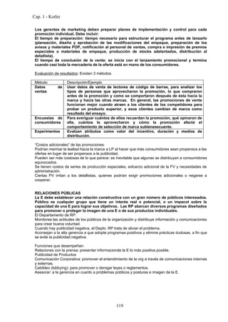 Cap. 1 - Kotler

 Los gerentes de marketing deben preparar planes de implementación y control para cada
 promoción individual. Debe incluir:
 El tiempo de preparación: tiempo necesario para estructurar el programa antes de lanzarlo
 (planeación, diseño y aprobación de las modificaciones del empaque, preparación de los
 avisos y materiales POP, notificación al personal de ventas, compra e impresión de premios
 especiales o materiales de empaque, producción de stocks adelantados, distribución al
 detallista).
 El tiempo de conclusión de la venta: se inicia con el lanzamiento promocional y termina
 cuando casi toda la mercadería de la oferta está en mano de los consumidores.

 Evaluación de resultados: Existen 3 métodos

 Método            Descripción/Ejemplo
 Datos        de   Usar datos de venta de lectores de código de barras, para analizar los
 ventas            tipos de personas que aprovecharon la promoción, lo que compraron
                   antes de la promoción y como se comportaron después de ésta hacia la
                   marca y hacia las otras marcas. En general, las promociones de venta
                   funcionan mejor cuando atraen a los clientes de los competidores para
                   probar un producto superior, y esos clientes cambian de marca como
                   resultado del ensayo.
 Encuestas de      Para averiguar cuántos de ellos recuerdan la promoción, qué opinaron de
 consumidores      ella, cuántos la aprovecharon y cómo la promoción afectó el
                   comportamiento de selección de marca subienesecuente.
 Experimentos      Evalúan atributos como valor del incentivo, duración y medios de
                   distribución.

 “Costos adicionales” de las promociones:
 Podrían mermar la lealtad hacia la marca a LP al hacer que más consumidores sean propensos a las
 ofertas en lugar de ser propensos a la publicidad.
 Pueden ser más costosas de lo que parece: es inevitable que algunas se distribuyan a consumidores
 equivocados.
 Se tienen costos de series de producción especiales, esfuerzo adicional de la FV y necesidades de
 administración.
 Ciertas PV irritan a los detallistas, quienes podrían exigir promociones adicionales o negarse a
 cooperar.


 RELACIONES PÚBLICAS
 La E debe establecer una relación constructiva con un gran número de públicos interesados.
 Público es cualquier grupo que tiene un interés real o potencial, o un impacot sobre la
 capacidad de una E para lograr sus objetivos. Las RP abarcan diversos programas diseñados
 para promover o proteger la imagen de una E o de sus productos individuales.
 El Departamento de RP:
 Monitorea las actitudes de los públicos de la organización y distribuye información y comunicaciones
 para crear buena voluntad.
 Cuando hay publicidad negativa, el Depto. RP trata de aliviar el problema.
 Aconsejan a la alta gerencia a que adopte programas positivos y elimine prácticas dudosas, a fin que
 se evite la publicidad negativa.

 Funciones que desempeñan:
 Relaciones con la prensa: presentar informacionde la E lo más positiva posible.
 Publicidad de Productos
 Comunicación Corporativa: promover el entendimiento de la org a través de comunicaciones internas
 y externas.
 Cabildeo (lobbying): para promover o derogar leyes o reglamentos.
 Asesorar: a la gerencia en cuanto a problemas públicos y posturas e imagen de la E.




                                                119
 